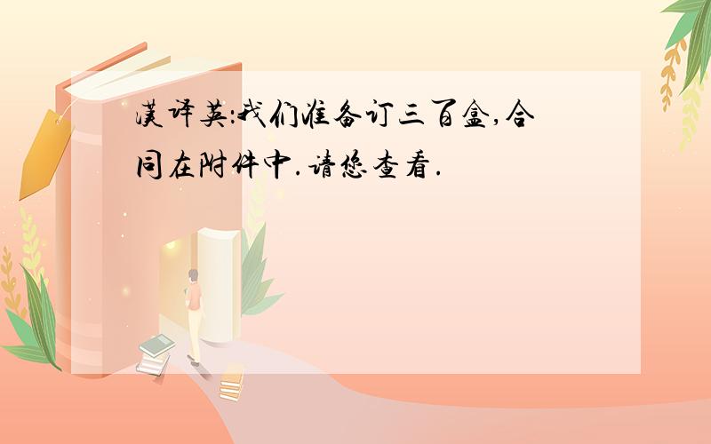 汉译英：我们准备订三百盒,合同在附件中.请您查看.