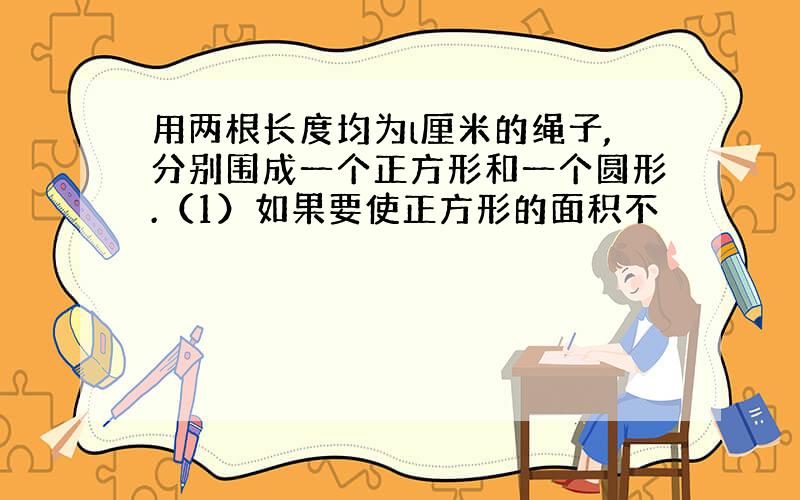 用两根长度均为l厘米的绳子,分别围成一个正方形和一个圆形.（1）如果要使正方形的面积不