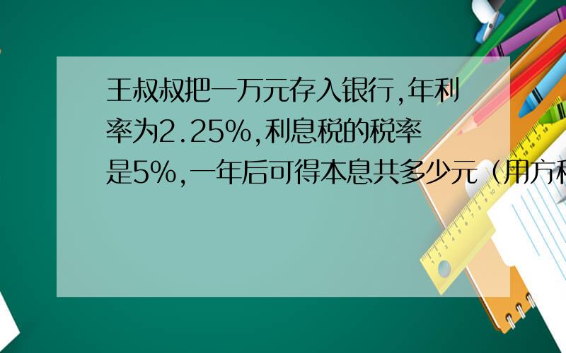 王叔叔把一万元存入银行,年利率为2.25%,利息税的税率是5%,一年后可得本息共多少元（用方程）