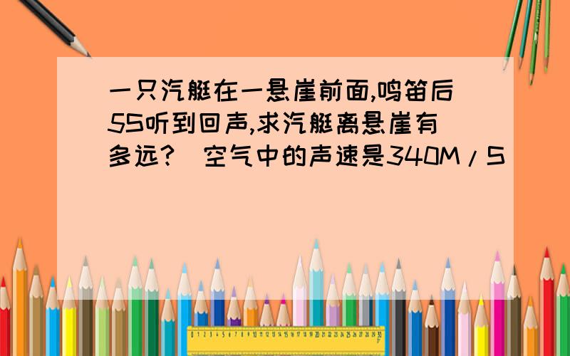 一只汽艇在一悬崖前面,鸣笛后5S听到回声,求汽艇离悬崖有多远?（空气中的声速是340M/S