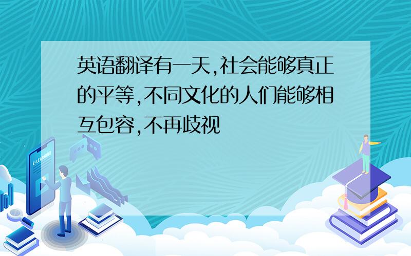 英语翻译有一天,社会能够真正的平等,不同文化的人们能够相互包容,不再歧视