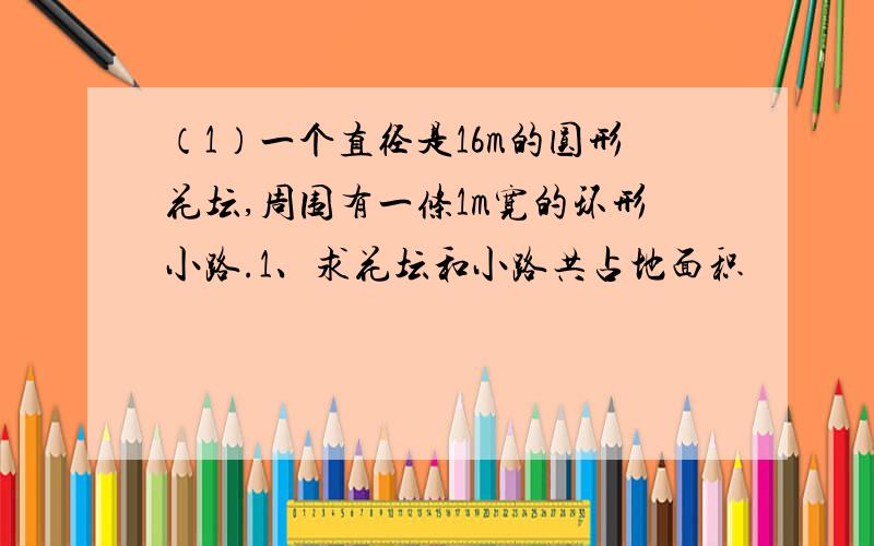 （1）一个直径是16m的圆形花坛,周围有一条1m宽的环形小路.1、求花坛和小路共占地面积