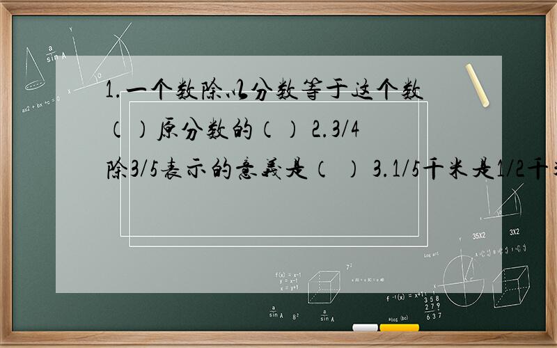 1.一个数除以分数等于这个数（）原分数的（） 2.3/4除3/5表示的意义是（ ） 3.1/5千米是1/2千米的几分之几