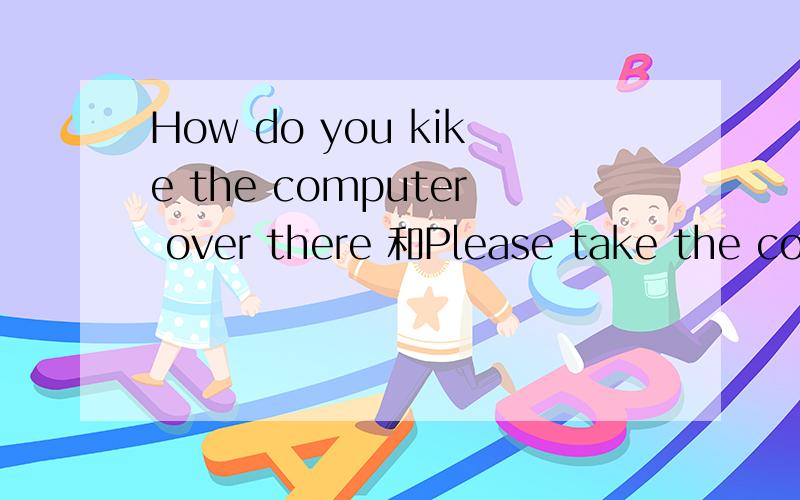 How do you kike the computer over there 和Please take the com