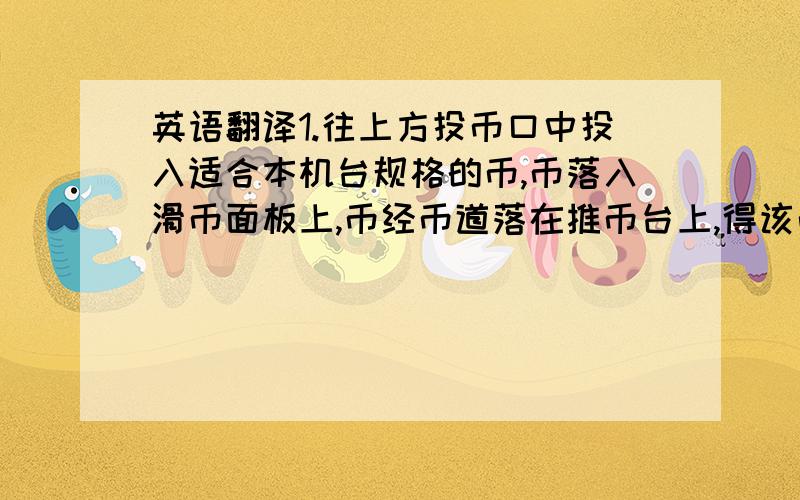 英语翻译1.往上方投币口中投入适合本机台规格的币,币落入滑币面板上,币经币道落在推币台上,得该币道数码管显示的票数,对应