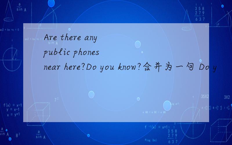 Are there any public phones near here?Do you know?合并为一句 Do y