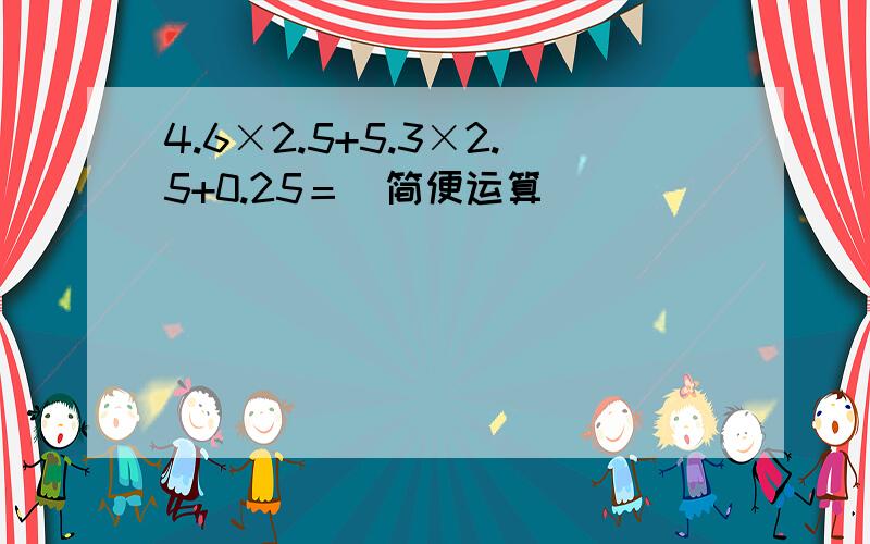 4.6×2.5+5.3×2.5+0.25＝（简便运算）