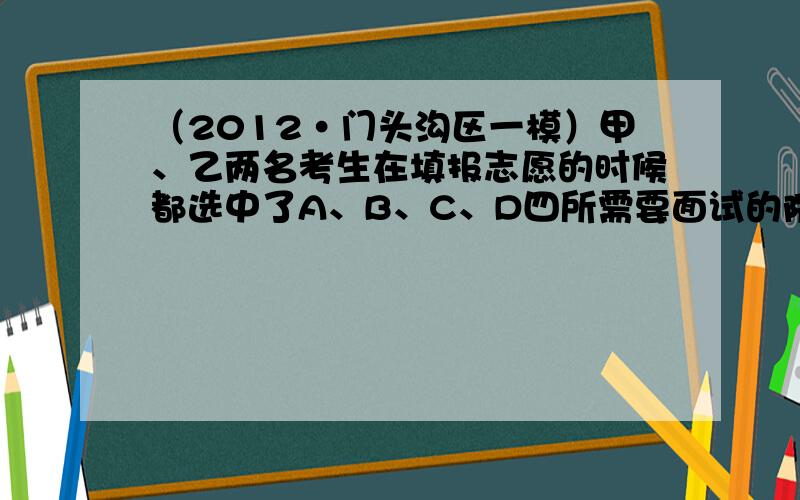 （2012•门头沟区一模）甲、乙两名考生在填报志愿的时候都选中了A、B、C、D四所需要面试的院校，但是它们的面试安排在同