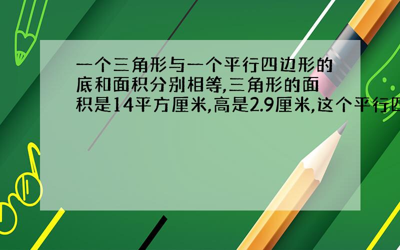 一个三角形与一个平行四边形的底和面积分别相等,三角形的面积是14平方厘米,高是2.9厘米,这个平行四边形的高应是（厘米）