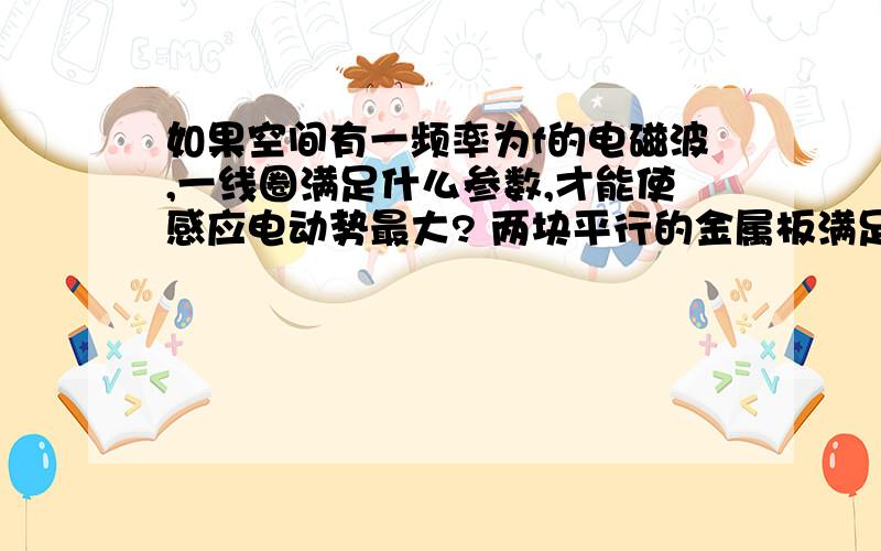 如果空间有一频率为f的电磁波,一线圈满足什么参数,才能使感应电动势最大? 两块平行的金属板满足什么参数,感应电动势最大?