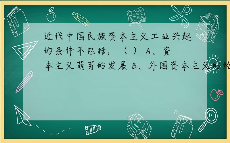 近代中国民族资本主义工业兴起的条件不包括：（ ） A、资本主义萌芽的发展 B、外国资本主义的经济侵略 C、