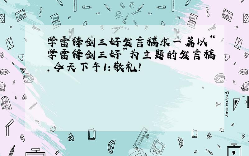 学雷锋创三好发言稿求一篇以“学雷锋创三好”为主题的发言稿,今天下午1：敬礼!