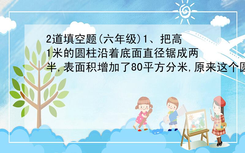 2道填空题(六年级)1、把高1米的圆柱沿着底面直径锯成两半,表面积增加了80平方分米,原来这个圆柱的体积是（ ）立方分米