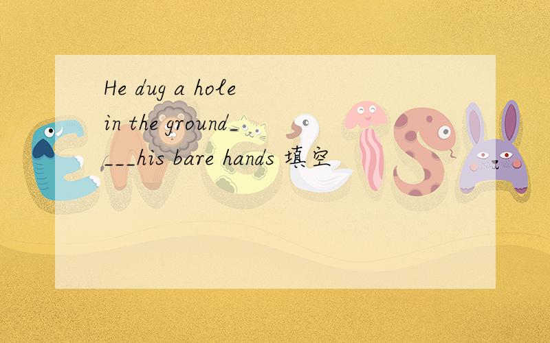 He dug a hole in the ground____his bare hands 填空