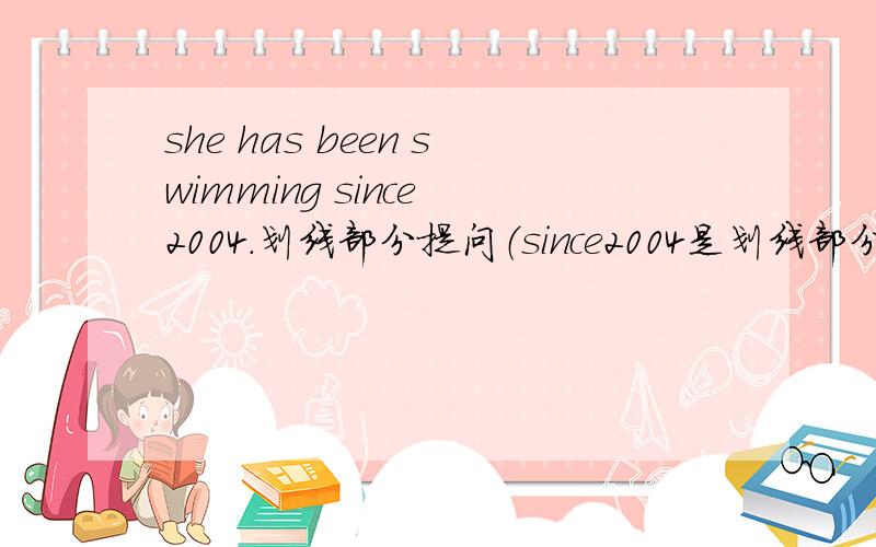 she has been swimming since 2004.划线部分提问（since2004是划线部分）