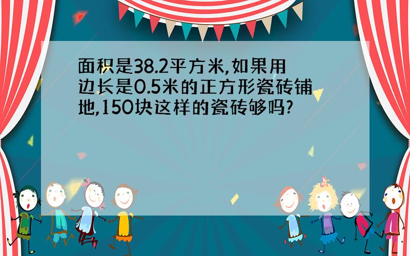 面积是38.2平方米,如果用边长是0.5米的正方形瓷砖铺地,150块这样的瓷砖够吗?