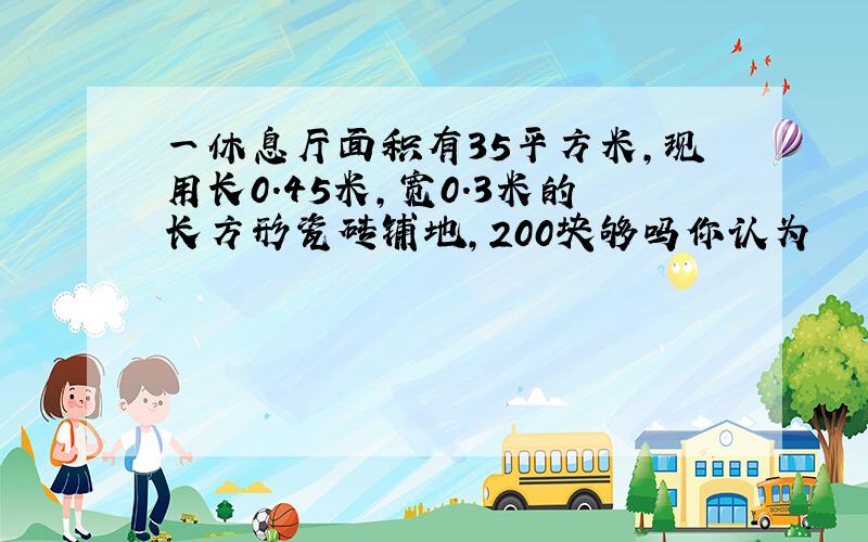 一休息厅面积有35平方米,现用长0.45米,宽0.3米的长方形瓷砖铺地,200块够吗你认为