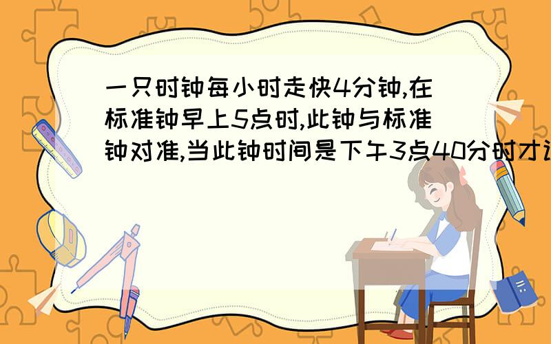 一只时钟每小时走快4分钟,在标准钟早上5点时,此钟与标准钟对准,当此钟时间是下午3点40分时才让此钟停摆,等到标准钟走到