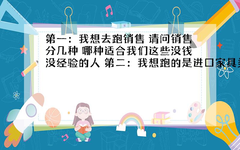 第一：我想去跑销售 请问销售分几种 哪种适合我们这些没钱没经验的人 第二：我想跑的是进口家具类的 所以想问下 那里有这些