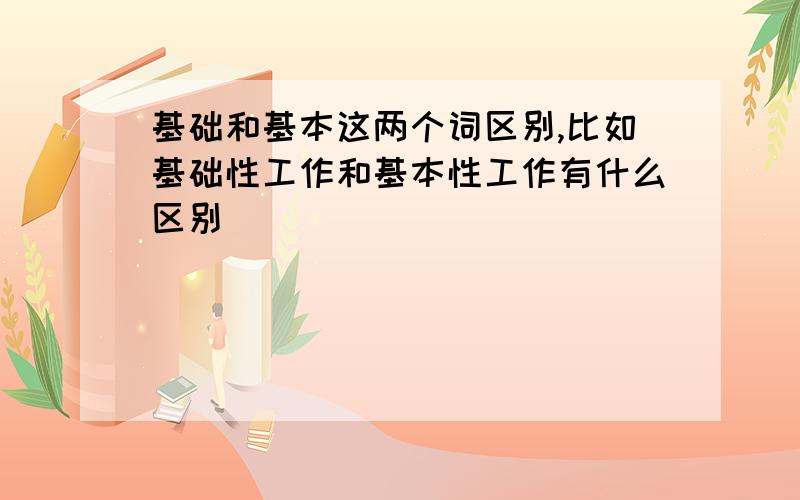 基础和基本这两个词区别,比如基础性工作和基本性工作有什么区别