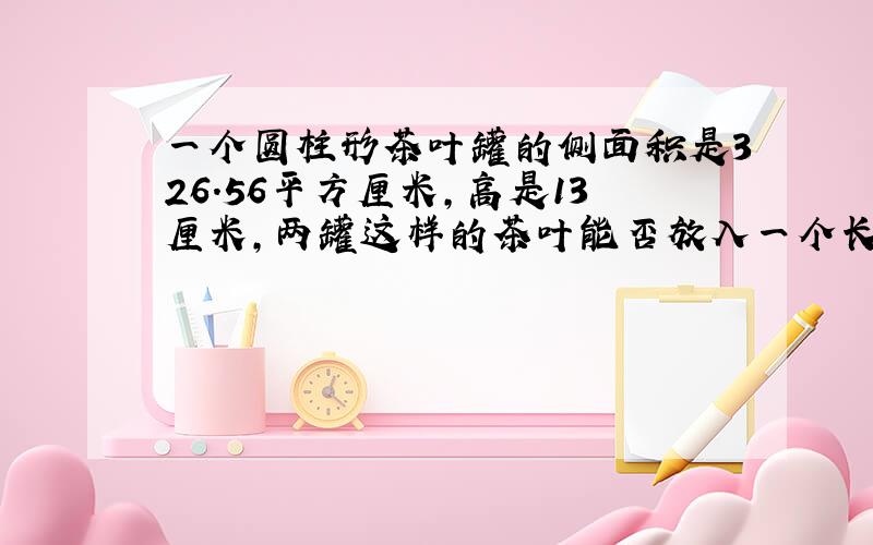 一个圆柱形茶叶罐的侧面积是326.56平方厘米,高是13厘米,两罐这样的茶叶能否放入一个长方体的包装盒内?