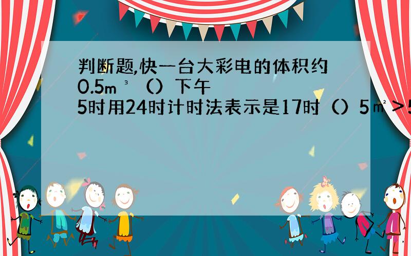 判断题,快一台大彩电的体积约0.5m³（）下午5时用24时计时法表示是17时（）5㎡＞5m（）一吨铁片比1吨棉