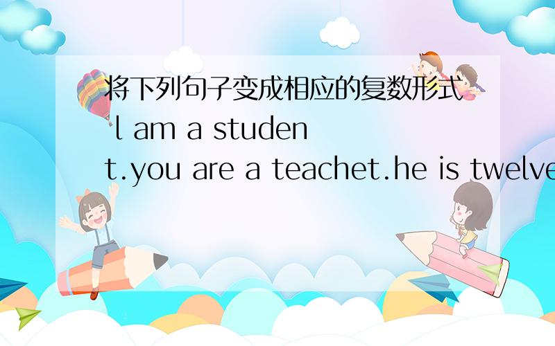 将下列句子变成相应的复数形式 l am a student.you are a teachet.he is twelve