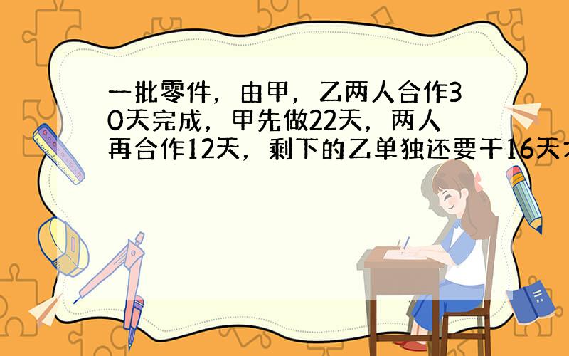 一批零件，由甲，乙两人合作30天完成，甲先做22天，两人再合作12天，剩下的乙单独还要干16天才全部完成．又知甲每天比乙