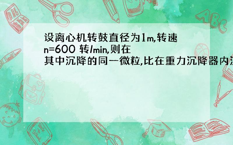 设离心机转鼓直径为1m,转速n=600 转/min,则在其中沉降的同一微粒,比在重力沉降器内沉降的速度快倍.