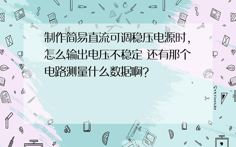 制作简易直流可调稳压电源时,怎么输出电压不稳定 还有那个电路测量什么数据啊?