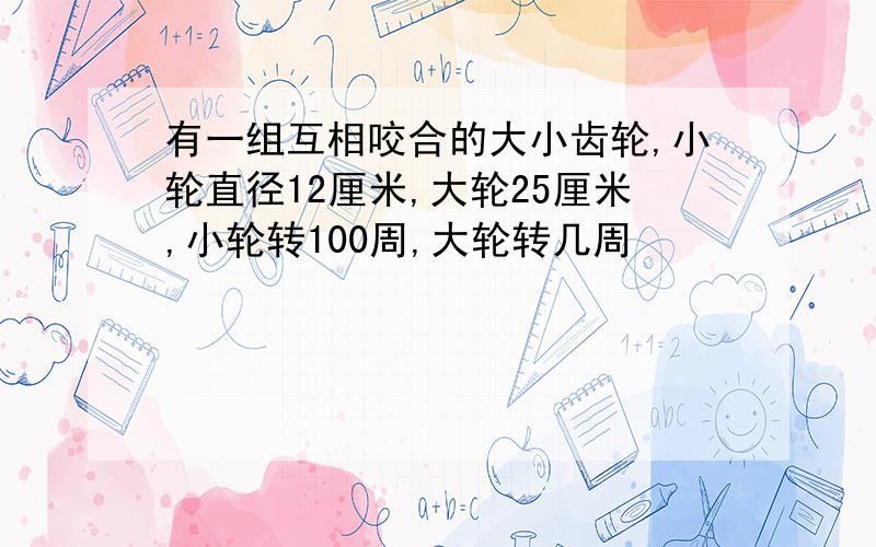 有一组互相咬合的大小齿轮,小轮直径12厘米,大轮25厘米,小轮转100周,大轮转几周