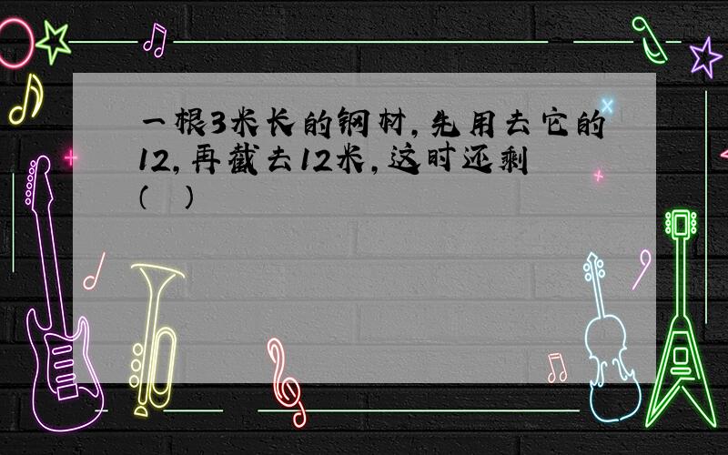 一根3米长的钢材，先用去它的12，再截去12米，这时还剩（　　）