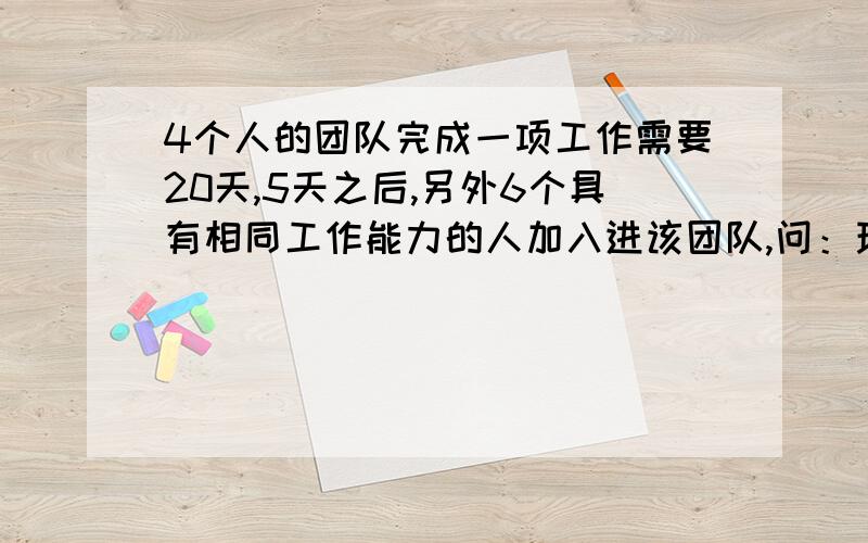 4个人的团队完成一项工作需要20天,5天之后,另外6个具有相同工作能力的人加入进该团队,问：现在这个团队需要多少天完成这