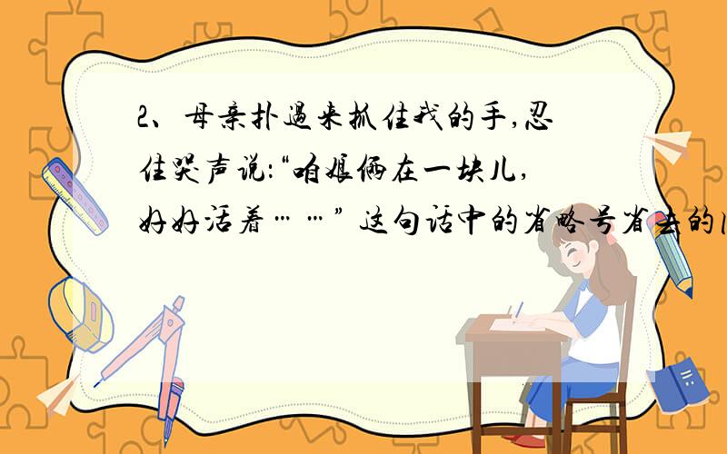 2、母亲扑过来抓住我的手,忍住哭声说：“咱娘俩在一块儿,好好活着……” 这句话中的省略号省去的内容是