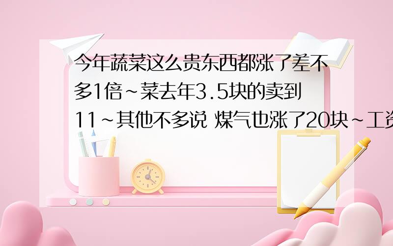 今年蔬菜这么贵东西都涨了差不多1倍~菜去年3.5块的卖到11~其他不多说 煤气也涨了20块~工资还是那可怜的3000~没