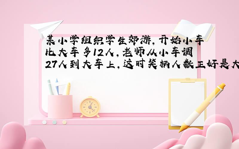 某小学组织学生郊游,开始小车比大车多12人,老师从小车调27人到大车上,这时笑柄人数正好是大车人数的...