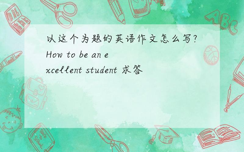 以这个为题的英语作文怎么写?How to be an excellent student 求答