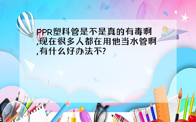 PPR塑料管是不是真的有毒啊,现在很多人都在用他当水管啊,有什么好办法不?