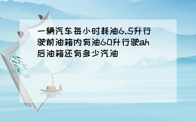 一辆汽车每小时耗油6.5升行驶前油箱内有油60升行驶ah后油箱还有多少汽油