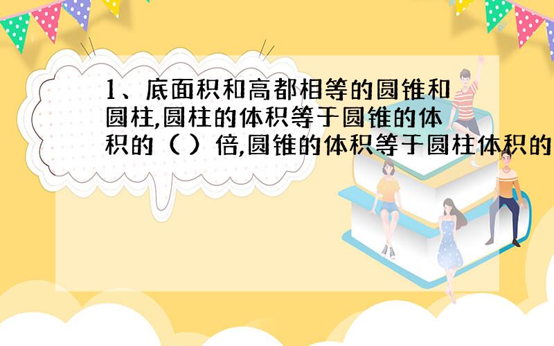 1、底面积和高都相等的圆锥和圆柱,圆柱的体积等于圆锥的体积的（ ）倍,圆锥的体积等于圆柱体积的（ ）,