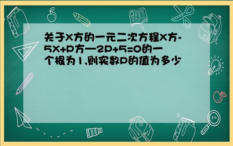 关于X方的一元二次方程X方-5X+P方—2P+5=0的一个根为1,则实数P的值为多少