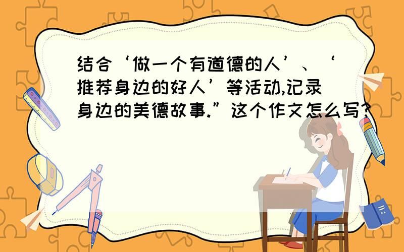 结合‘做一个有道德的人’、‘推荐身边的好人’等活动,记录身边的美德故事.”这个作文怎么写?