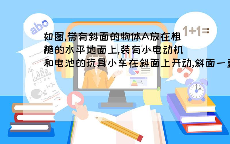 如图,带有斜面的物体A放在粗糙的水平地面上,装有小电动机和电池的玩具小车在斜面上开动,斜面一直保持静止.下列说法正确的是