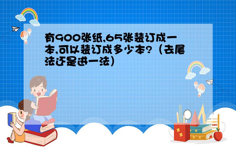 有900张纸,65张装订成一本,可以装订成多少本?（去尾法还是进一法）