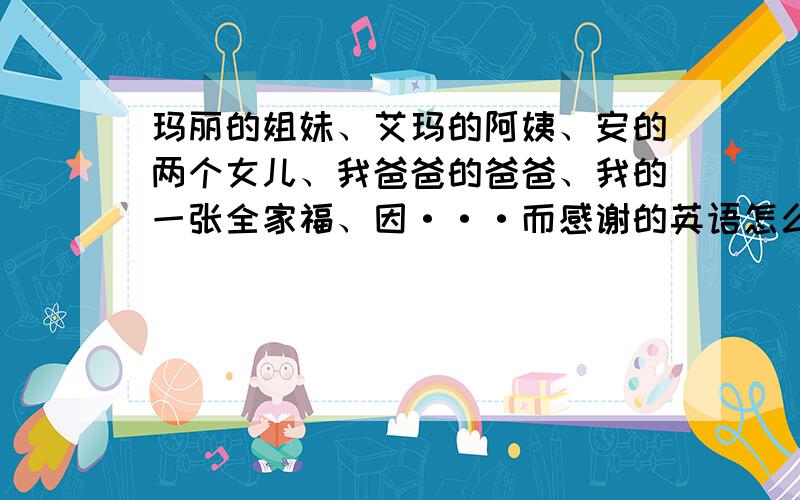 玛丽的姐妹、艾玛的阿姨、安的两个女儿、我爸爸的爸爸、我的一张全家福、因···而感谢的英语怎么拼