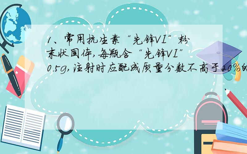 1、常用抗生素“先锋VI”粉末状固体,每瓶含“先锋VI”0.5g,注射时应配成质量分数不高于20%的溶液,则使用时每瓶至