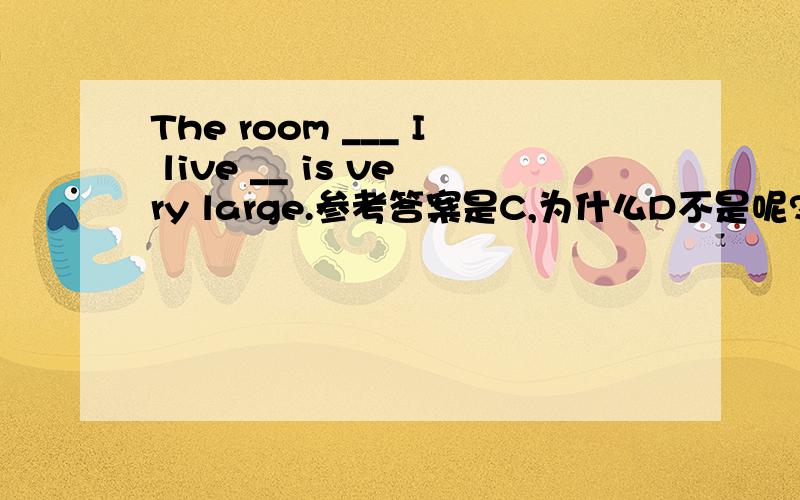 The room ___ I live __ is very large.参考答案是C,为什么D不是呢?C.which,