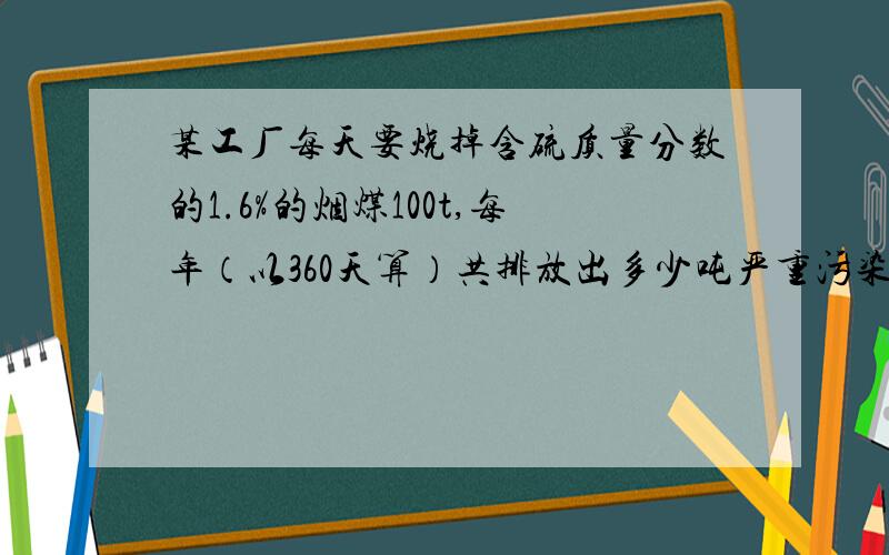 某工厂每天要烧掉含硫质量分数的1.6%的烟煤100t,每年（以360天算）共排放出多少吨严重污染环境的二氧化硫?如果变废