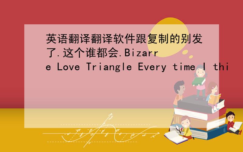 英语翻译翻译软件跟复制的别发了.这个谁都会.Bizarre Love Triangle Every time I thi