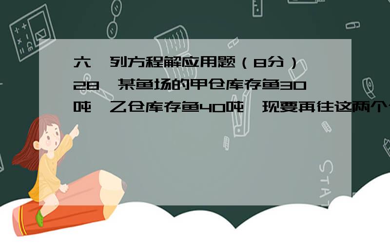 六、列方程解应用题（8分） 28、某鱼场的甲仓库存鱼30吨,乙仓库存鱼40吨,现要再往这两个仓库运 送80吨鱼